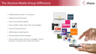 The 
Alcance 
Media 
Group 
Difference 
• 25MM 
Monthly 
Uniques 
– 
US 
Hispanics 
! 
• Targeted 
Content/Channels 
! 
• Demo, 
Geo 
and 
Age 
Targeting 
! 
• Online, 
Mobile, 
Tablet, 
Video, 
RM, 
Social, 
Bloggers 
! 
• Premium 
Content 
Partners 
! 
• 100% 
Audience 
Speak 
Spanish 
! 
• 55% 
Speak 
Both 
Spanish 
& 
English 
! 
• Alcance 
Media 
Group’s 
Audience 
is 
engaged 
– 
they’re 
leaning 
in 
to 
consume 
their 
media 
and 
content 
 