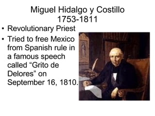 Miguel Hidalgo y Costillo 1753-1811 Revolutionary Priest Tried to free Mexico from Spanish rule in a famous speech called “Grito de Delores” on September 16, 1810. 