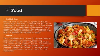 • Food
• Grilled Corn
Grilled corn on the cob is a popular Mexican
street food. The corn is shucked and grilled so
the kernels just begin to char. It’s then served
slathered in a sauce made of mayonnaise, chili
powder, and other flavors. The combination of
sweet and smoky flavors makes it a perfect side
dish to charbroiled chicken or steak!
• Paella
This rice-based dish is one of the most popular
meals in Spain. It combines white rice,
vegetables, beans, meat, and herbs and spices
like rosemary and saffron. You can also prepare
paella in a wide variety of styles, like
seafood, vegetarian, mixed, or whatever other
kind of paella makes the most sense for your
restaurant.
 