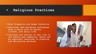 • Religious Practices
 Most Hispanics are Roman Catholics
 Spiritual and religious influences
play a major role in health,
illness, and daily life.
 Churches are central to the life of
the family and community, hence can
be important resources in planning
and delivering services.
 