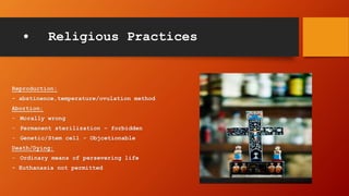 • Religious Practices
Reproduction:
- abstinence,temperature/ovulation method
Abortion:
- Morally wrong
- Permanent sterilization – forbidden
- Genetic/Stem cell - Objcetionable
Death/Dying:
- Ordinary means of persevering life
- Euthanasia not permitted
 