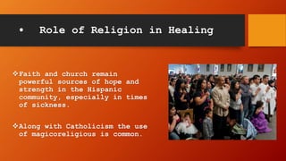 • Role of Religion in Healing
Faith and church remain
powerful sources of hope and
strength in the Hispanic
community, especially in times
of sickness.
Along with Catholicism the use
of magicoreligious is common.
 