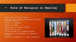 • Role of Religion in Healing
– Candles with pictures of saints
 Each saint has a specialized as well as general
religious function:
• Cancer: St. Peregrine
• Dying: St. Joseph
• Bodily ills: Our Lady of Lourdes
• Infertility: St. Anne
• Chronic Illness: St. Juliana Falconieri
• AIDS Patients and Caregivers: St. Aloysius
Gonzaga
• Arthritis / Rheumatism: St. James the Greater
 