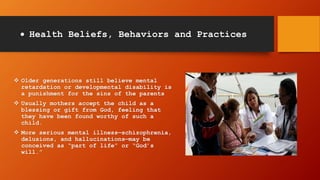  Health Beliefs, Behaviors and Practices
 Older generations still believe mental
retardation or developmental disability is
a punishment for the sins of the parents
 Usually mothers accept the child as a
blessing or gift from God, feeling that
they have been found worthy of such a
child.
 More serious mental illness—schizophrenia,
delusions, and hallucinations—may be
conceived as “part of life” or “God’s
will.”
 