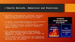  Health Beliefs, Behaviors and Practices
 Influences include emotional, spiritual, and social
state, as well as physical factors such as humoral
imbalance expressed as too much "hot" or "cold"
 In general, cold diseases/conditions are characterized
by vasoconstriction and low metabolic rate.
 "Cold“ diseases/conditions include menstrual cramps,
frio de la matriz, coryza (rhinitis), pneumonia,
empacho, and colic.
 "Hot" diseases/conditions are characterized by
vasodilation and high metabolic rate. Pregnancy,
hypertension, diabetes, acid indigestion, susto, are
examples of hot conditions
 "Cold" conditions are treated with "hot" medications
and "hot" with "cold" medications, thus bringing the
individual back into balance.
 