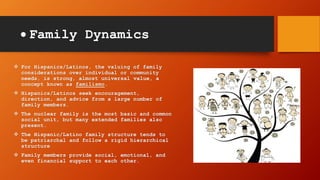  Family Dynamics
 For Hispanics/Latinos, the valuing of family
considerations over individual or community
needs, is strong, almost universal value, a
concept known as familismo.
 Hispanics/Latinos seek encouragement,
direction, and advice from a large number of
family members.
 The nuclear family is the most basic and common
social unit, but many extended families also
present.
 The Hispanic/Latino family structure tends to
be patriarchal and follow a rigid hierarchical
structure
 Family members provide social, emotional, and
even financial support to each other.
 