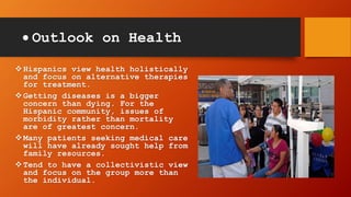  Outlook on Health
Hispanics view health holistically
and focus on alternative therapies
for treatment.
Getting diseases is a bigger
concern than dying. For the
Hispanic community, issues of
morbidity rather than mortality
are of greatest concern.
Many patients seeking medical care
will have already sought help from
family resources.
Tend to have a collectivistic view
and focus on the group more than
the individual.
 