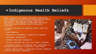  Indigenous Health Beliefs
Folk illnesses are health problems associated
with members of a particular group and for which
the culture provides etiology, diagnosis,
prevention, and regimen of healing; and which
also have psychological and/or religious
overtones.
• Common hierarchy of seeking relief from lay
healers:
– Home Remedies
– Relatives / Neighbors (especially females)
– Yerbatero (Herbalist)
– Sobador (massage therapist)
– Partera (midwife who may also treat children)
– Curandero Total (lay healer that intervenes in
multiple dimensions – physical / spiritual)
– Doctor Naturalista – prescribe natural remedies
without spiritual component.
 