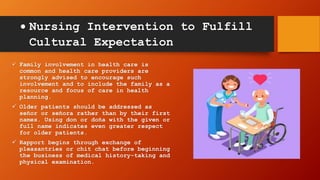  Nursing Intervention to Fulfill
Cultural Expectation
 Family involvement in health care is
common and health care providers are
strongly advised to encourage such
involvement and to include the family as a
resource and focus of care in health
planning.
 Older patients should be addressed as
señor or señora rather than by their first
names. Using don or doña with the given or
full name indicates even greater respect
for older patients.
 Rapport begins through exchange of
pleasantries or chit chat before beginning
the business of medical history-taking and
physical examination.
 