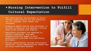  Nursing Intervention to Fulfill
Cultural Expectation
 The nurse-patient relationship is built
through communication and the effective
use of language, both verbal and
nonverbal.
 Hispanics expect health care personnel to
be warm in personal and express a strong
need to be treated with dignity.
 Healthcare providers are expected to
exhibit confidence, and many
Hispanics/Latinos expect a more
paternalistic attitude from healthcare
providers.
 Verify understanding through encouraging
questions, using comprehensions checks and
by using teach-back methods.
 