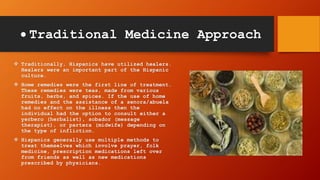  Traditional Medicine Approach
 Traditionally, Hispanics have utilized healers.
Healers were an important part of the Hispanic
culture.
 Home remedies were the first line of treatment.
These remedies were teas, made from various
fruits, herbs, and spices. If the use of home
remedies and the assistance of a senora/abuela
had no effect on the illness then the
individual had the option to consult either a
yerbero (herbalist), sobador (message
therapist), or partera (midwife) depending on
the type of infliction.
 Hispanics generally use multiple methods to
treat themselves which involve prayer, folk
medicine, prescription medications left over
from friends as well as new medications
prescribed by physicians.
 