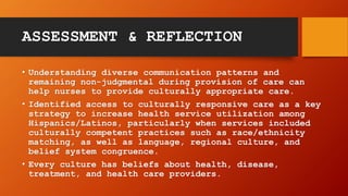 ASSESSMENT & REFLECTION
• Understanding diverse communication patterns and
remaining non-judgmental during provision of care can
help nurses to provide culturally appropriate care.
• Identified access to culturally responsive care as a key
strategy to increase health service utilization among
Hispanics/Latinos, particularly when services included
culturally competent practices such as race/ethnicity
matching, as well as language, regional culture, and
belief system congruence.
• Every culture has beliefs about health, disease,
treatment, and health care providers.
 