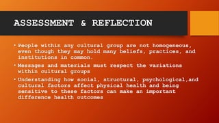 ASSESSMENT & REFLECTION
• People within any cultural group are not homogeneous,
even though they may hold many beliefs, practices, and
institutions in common.
• Messages and materials must respect the variations
within cultural groups
• Understanding how social, structural, psychological,and
cultural factors affect physical health and being
sensitive to these factors can make an important
difference health outcomes
 