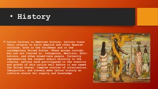 • History
 Latino history is American history. Latinos trace
their origins to Latin America and other Spanish
colonies, both in the Caribbean and in the
contemporary United States. These groups include,
but are not limited to, Indigenous, Mestizos, Afro-
Latinos, and other mixed-race people. Currently
representing the largest ethnic minority in the
country, Latinos have participated in the creation
and growth of this nation well before it was named
the United States. Complex stories of colonization,
immigration, and slavery make Latino history an
infinite source for inquiry and knowledge.
 