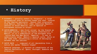 • History
 HISPANIC – actually refers to “Hispania”, a large
geographical area of ancient Roman era that consist
of the Iberian peninsula. Person that originated
from Mexico, Puerto Rico, Cuba, Dominican Republic,
Central or South America, and of Spanish or
Portuguese culture or origin.
 LATIN(AMERICA) – was first coined by the French as
Amirique Latine, during the French Intervention in
Mexico. It is a combination of the European word
“latino”And the New World; “America”. It was to
symbolically sever Mexico’s Spanish roots, while at
the same time, reinforcing a notion of belonging
between the two nations.
 LATIN RACE - composed of all descending from a
nation who spoke “Romance tongue”
• Romance Language – a dialect of inhabitants of the
Iberian Peninsula of Spain, Portugal, Andorra and
Gilbraltar.
 