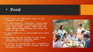 • Food
 Food plays an important role in the
Hispanic culture.
 In some Hispanic cultures, a good meal
will be balanced in food and herbs by
“hot” and “cold” types. Those who eat
foods whose temperatures are wrong for
them can get sick.
 A good appetite is associated with good
health.
 Children are not forced to eat foods
that they resist because their
preferences are respected.
 A mother or grandmother will withhold a
food she thinks causes illness from her
children’s diet.
 