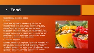 • Food
TRADITIONAL HISPANIC FOODS
• Tacos
Tacos are extremely versatile and can be
incorporated into any menu. Chances are you
already know that tacos are tortillas folded
around filling, so you can see how much
potential this dish has to be customized! For
instance, a seafood restaurant could serve mini
tilapia tacos with a lemon garlic sauce as an
appetizer, or a steakhouse could offer steak
tacos as a special for the month.
• Stuffed Peppers
Stuffed peppers in various forms are popular all
around the world, including Hispanic countries.
The peppers used can be hot and spicy, like
jalapeno poppers, or mild like the Mexican chile
relleno. They are usually filled with meats,
cheeses, beans, rice, and salsa.
 