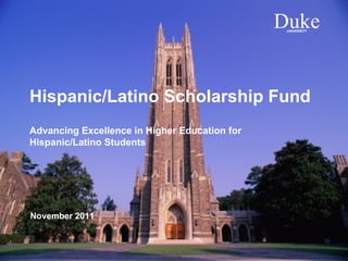 Duke
                                                UNIVERSITY




Hispanic/Latino Scholarship Fund
Advancing Excellence in Higher Education for
Hispanic/Latino Students




November 2011


                                                             1
 