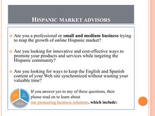 HISPANIC MARKET ADVISORS

    Are you a professional or small and medium business trying

    to reap the growth of online Hispanic market?

    Are you looking for innovative and cost-effective ways to

    promote your products and services while targeting the
    Hispanic community?

    Are you looking for ways to keep the English and Spanish

    content of your Web site synchronized without wasting your
    valuable time?

            If you answer yes to any of these questions, then
            please read on to learn about
            our pioneering business solutions, which include:
 