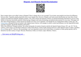 Hispanic And Hispanic Racial Discrimination
Does it matter what we are called: Latino or Hispanic? Does it change who we are as people? To an extent, most people do not know the difference
between either. Typically, people group both terms as one singular item. However, Hispanic and Latino racial classifications are more than a broad
category for people from Spanish–speaking countries. The words connote and represent a history of colonial terminology that based its success on the
failures of innocent, historically peaceful, cultural groups. Hispanic and Latino terminology are political and economic in every sense. This paper will
show that colonial leanings to control and govern people's lives have yet to culminate, even though the era of imperialism ended a century ago. The
United States, although far from its heyday as the singular house of power, still manages to achieve control and influence over the imperialized minds
of groups of people, specifically Hispanics and Latinos.
What is the difference? Hispanic denotes "the culture and people of countries formerly ruled by the Spanish Empire (Gause, 2011, pp. 22)." On the
contrary, Latino means "an individual of Mexican, Cuban, Puerto Rican, Central, South American descent or other Spanish origin or culture, regardless
of race (Gause, pp.22)." However, the terminology is not very important to most in the United States, as members of either group typically refer to
themselves by their country of origin: Mexican, Dominican, Cuban, etc (Taylor, Lopez, Martinez, Velasco,
... Get more on HelpWriting.net ...
 