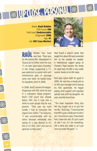 Name: raúl roldán
                      CD4 Count: 496
          Viral Load: undetectable
                    Diagnosed: 2006
                             Age: 41
             Job: hiV Case Worker




     RAÚL
                    Roldán has lived        Raúl found a drop-in center that
                    two lives. There was    taught him about HIV and connected
     his life before HIV: Abandoned in      him to the services he needed.
     Tijuana by his father when he was      A heterosexual support group at
     11, he later spent years homeless      Christie’s Place became the family
     in San Diego, supporting a 17-         he never had. His HIV is now under
     year addiction to crystal meth with    control, thanks to his HIV meds.
     maintenance jobs. A marriage
     came and went; he barely knew          Raúl quit crystal meth for good in
     his daughter, born in 2000.            2006. He now has a steady job as
                                            an HIV case manager and is leasing
     In 2006, Raúl’s second life began.     his first apartment. He began
     Diagnosed with HIV while he was        paying child support and regularly
     in a substance abuse program,          spends time with his daughter. He
     Raúl’s CD4 count was already           even recently found love.
     below 300. Yet it took him a
     while to even accept that he was       “The most important thing that
     positive. “That was my main            HIV has taught me is to just live
     hurdle; I had to overcome the          my life,” Raúl says. “I have learned
     stigma from within,” he recounts.      that HIV is just a small part of who I
     “I was uncomfortable with my           am: I have brown eyes; I have black
     status because everybody was           hair; I have tan skin. It’s just a part
     saying it’s a gay disease or it’s      of who I am. It’s not everything.
     this or it’s that, and I was just as   Life is what you make it, so I just
     ignorant as they were.”                strive to make life good.” n




18
 