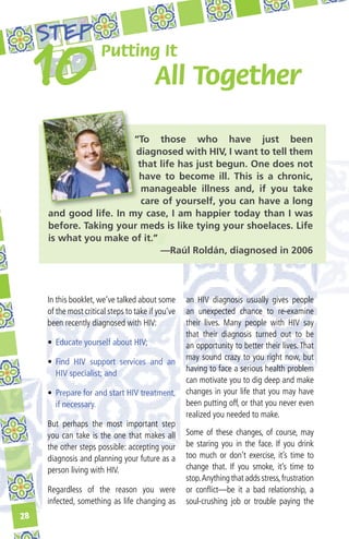 STEP
                       Putting It
                                         All Together

                        “To those who have just been
                        diagnosed with HIV, I want to tell them
                         that life has just begun. One does not
                         have to become ill. This is a chronic,
                          manageable illness and, if you take
                          care of yourself, you can have a long
     and good life. In my case, I am happier today than I was
     before. Taking your meds is like tying your shoelaces. Life
     is what you make of it.”
                              —Raúl Roldán, diagnosed in 2006




     In this booklet, we’ve talked about some       an HIV diagnosis usually gives people
     of the most critical steps to take if you’ve   an unexpected chance to re-examine
     been recently diagnosed with HIV:              their lives. Many people with HIV say
                                                    that their diagnosis turned out to be
     •	 Educate yourself about HIV;                 an opportunity to better their lives. That
                                                    may sound crazy to you right now, but
     •	 Find HIV support services and an
                                                    having to face a serious health problem
        HIV specialist; and
                                                    can motivate you to dig deep and make
     •	 Prepare for and start HIV treatment,        changes in your life that you may have
        if necessary.                               been putting off, or that you never even
                                                    realized you needed to make.
     But perhaps the most important step
     you can take is the one that makes all         Some of these changes, of course, may
     the other steps possible: accepting your       be staring you in the face. If you drink
     diagnosis and planning your future as a        too much or don’t exercise, it’s time to
     person living with HIV.                        change that. If you smoke, it’s time to
                                                    stop. Anything that adds stress, frustration
     Regardless of the reason you were              or conflict—be it a bad relationship, a
     infected, something as life changing as        soul-crushing job or trouble paying the
28
 