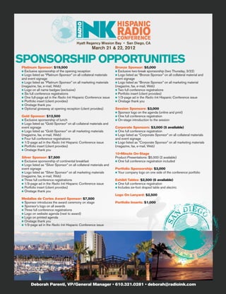 RA D IO’S P REMIER MA N A GEM E NT & M A R K E T I NG M A G A Z I NE


                                        Hyatt Regency Mission Bay • San Diego, CA
                                                                  March 21 & 22, 2012

SPONSORSHIP OPPORTUNITIES
Platinum Sponsor: $19,500                                                                                Bronze Sponsor: $5,000
n Exclusive sponsorship of the opening reception                                                         n Exclusive two-break sponsorship (two Thursday, 3/22)
n Logo listed as “Platinum Sponsor” on all collateral materials                                          n Logo listed as “Bronze Sponsor” on all collateral material and
and event signage                                                                                        event signage
n Logo listed as “Platinum Sponsor” on all marketing materials                                           n Logo listed as “Bronze Sponsor” on all marketing material
(magazine, fax, e-mail, Web)                                                                             (magazine, fax, e-mail, Web)
n Logo on all name badges (exclusive)                                                                    n Two full conference registrations
n Six full conference registrations                                                                      n Portfolio insert (client provides)
n One full-page ad in the Radio Ink Hispanic Conference issue                                            n 1/3-page ad in the Radio Ink Hispanic Conference issue
n Portfolio insert (client provides)                                                                     n Onstage thank you
n Onstage thank you
n Optional giveaway at opening reception (client provides)                                               Session Sponsors: $3,000
                                                                                                         n Sponsor logo on the agenda (online and print)
Gold Sponsor: $12,500                                                                                    n One full conference registration
n Exclusive sponsorship of lunch                                                                         n On-stage introduction to the session
n Logo listed as “Gold Sponsor” on all collateral materials and
event signage                                                                                            Corporate Sponsors: $3,000 (5 available)
n Logo listed as “Gold Sponsor” on all marketing materials                                               n One full conference registration
(magazine, fax, e-mail, Web)                                                                             n Logo listed as “Corporate Sponsor” on all collateral materials
n Four full conference registrations                                                                     and event signage
n 1/2-page ad in the Radio Ink Hispanic Conference issue                                                 n Logo listed as “Corporate Sponsor” on all marketing materials
n Portfolio insert (client provides)                                                                     (magazine, fax, e-mail, Web)
n Onstage thank you
                                                                                                         10-Minute On-Stage
Silver Sponsor: $7,500                                                                                   Product Presentations: $5,000 (2 available)
n Exclusive sponsorship of continental breakfast                                                         n One full conference registration included
n Logo listed as “Silver Sponsor” on all collateral materials and
event signage                                                                                            Portfolio Sponsorship: $3,000
n Logo listed as “Silver Sponsor” on all marketing materials                                             n Your company logo on one side of the conference portfolio
(magazine, fax, e-mail, Web)
n Three full conference registrations                                                                    Exhibit Tables: $2,500 (6 available)
n 1/3-page ad in the Radio Ink Hispanic Conference issue                                                 n One full conference registration
n Portfolio insert (client provides)                                                                     n Includes six-foot draped table and electric
n Onstage thank you
                                                                                                         Logo On Lanyard: $2,500
Medallas de Cortes Award Sponsor: $7,500
n Sponsor introduces the award ceremony on stage                                                         Portfolio Inserts: $1,000
n Sponsor’s logo on all awards
n Three full conference registrations
n Logo on website agenda (next to award)
n Logo on printed agenda
n Onstage thank you
n 1/3-page ad in the Radio Ink Hispanic Conference issue




      Deborah Parenti, VP/General Manager • 610.321.0281 • deborah@radioink.com
 