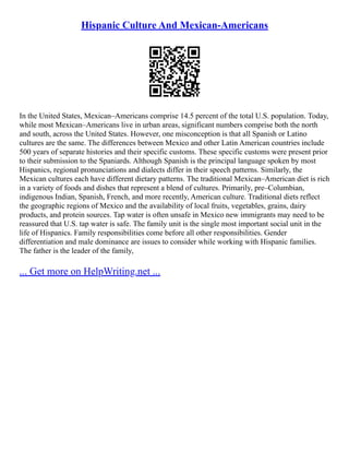 Hispanic Culture And Mexican-Americans
In the United States, Mexican–Americans comprise 14.5 percent of the total U.S. population. Today,
while most Mexican–Americans live in urban areas, significant numbers comprise both the north
and south, across the United States. However, one misconception is that all Spanish or Latino
cultures are the same. The differences between Mexico and other Latin American countries include
500 years of separate histories and their specific customs. These specific customs were present prior
to their submission to the Spaniards. Although Spanish is the principal language spoken by most
Hispanics, regional pronunciations and dialects differ in their speech patterns. Similarly, the
Mexican cultures each have different dietary patterns. The traditional Mexican–American diet is rich
in a variety of foods and dishes that represent a blend of cultures. Primarily, pre–Columbian,
indigenous Indian, Spanish, French, and more recently, American culture. Traditional diets reflect
the geographic regions of Mexico and the availability of local fruits, vegetables, grains, dairy
products, and protein sources. Tap water is often unsafe in Mexico new immigrants may need to be
reassured that U.S. tap water is safe. The family unit is the single most important social unit in the
life of Hispanics. Family responsibilities come before all other responsibilities. Gender
differentiation and male dominance are issues to consider while working with Hispanic families.
The father is the leader of the family,
... Get more on HelpWriting.net ...
 