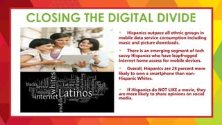 CLOSING THE DIGITAL DIVIDE
Hispanics outpace all ethnic groups in
mobile data service consumption including
music and picture downloads.
There is an emerging segment of tech
savvy Hispanics who have leapfrogged
Internet home access for mobile devices.
Overall, Hispanics are 28 percent more
likely to own a smartphone than non-
Hispanic Whites.
If Hispanics do NOT LIKE a movie, they
are more likely to share opinions on social
media.
 