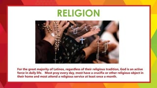 RELIGION
For the great majority of Latinos, regardless of their religious tradition, God is an active
force in daily life. Most pray every day, most have a crucifix or other religious object in
their home and most attend a religious service at least once a month.
 