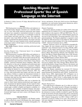 58 Journal of Research
Reaching Hispanic Fans:
Professional Sports' Use of Spanish
Language on the Internet
by Kimberly J. Bodey, Lawrence W. Judge, Marshall Steward, and
Tamara Gobel
Abstract
With buying power exceeding $850 billion and tendencies to-
ward brand loyalty, Hispanic consumers are a desirable market.
Yet, at a time when North American professional sport leagues
and teams have expanded to international territories to increase
revenue, market share, and fan base, it is worthwhile to study the
extent leagues and teams reach fans at home. This exploratory,
descriptive study found MLB and MLS, more than other sport
leagues, incorporated the Spanish language into league and team
websites. There was much variability across websites particularly
in big league markets with the largest as well as the fastest growing
Hispanic populations.
Key words: Hispanic, Internet, marketing, professional sport,
Spanish, sales
Reaching Hispanic Fans: Professional Sportsʼ Use of Spanish
Language on the Internet
With buying power exceeding $850 billion and tendencies to-
ward brand loyalty (Humphreys, 2006; Perkins, 2004), Hispanic
consumers are a desirable market. Recent reports indicate the larg-
est minority group tends to reside near large metropolitan areas
with professional sport franchises (United States Census Bureau
[USCB] – American Community Survey: Hispanics, 2004), iden-
tify themselves as fans and are attending more professional sport
events (Sporting Goods Manufacturers Associationʼs Hispanic
Market Report, 2006), and combine watching television broadcasts
with surﬁng the Internet for a more complete media experience
(Yahoo! Telmundo & Experian Simmons Research, 2007). Yet,
at a time when professional sport leagues and teams are spend-
ing millions of dollars to expand into international territories to
increase revenue, market share, and fan base, it is worthwhile to
investigate what steps have been taken to connect with this viable
target group in the United States.
The purpose of this exploratory study was to determine the
extent to which North American professional sport leagues and
teams incorporate the Spanish language into the respective Inter-
net sites. Speciﬁcally, this study aims to determine the number of
content pages available in English and Spanish, availability of a
toggle feature, and availability of Spanish language sales pages.
This study provides valuable insight into the extent to which pro-
fessional sport leagues and teams connect with Hispanic fans on
the Internet.
Literature Review
A growing segment of the population is the Hispanic market.
In order to effectively connect with Hispanic fans, sport managers
must have a basic understanding of consumer demographics, be-
haviors, and interests. To this end, a brief overview of the Hispanic
population, size, and location, buying power, Internet use, and in-
terest in professional sport is provided.
Hispanic Population
Government ofﬁcials recorded 22.4 million (9.8% of the total
population) and 35.4 million (12.5% of the total population) His-
panic residents in the respective 1990 and 2000 Census. The cur-
rent estimate indicated there are 44.3 million Hispanic persons (of
any race) in the United States. This group represents 14.8% of the
general population. The Hispanic population is expected to reach
60 million by 2020 and increase to 103 million by 2050; at which
time, this segment would constitute 24% of the overall population
(USCB – American Community Survey, 2006).
Hispanic Americans tend to be concentrated geographically.
Data suggest the most dramatic growth has occurred in “non-
traditional” states (National Council of La Raza [NCLR], 2005).
Hispanics are the largest minority group in 22 states including
Arizona, California, Colorado, Connecticut, Florida, Idaho, Iowa,
Kansas, Maine, Massachusetts, Nebraska, New Hampshire, New
Jersey, New Mexico, Oregon, Rhode Island, Texas, Utah, Vermont,
Washington, and Wyoming. Fifteen of these states have greater
than 500,000 Hispanic residents (NCLR, 2005).
Many Hispanic Americans reside in or near major metropolitan
areas. The ten metropolitan areas with the largest Hispanic popula-
tion are Los Angeles, New York, Chicago, Miami, Houston, Riv-
erside-San Bernardino, Orange County, Phoenix, SanAntonio, and
Dallas. Six of these metropolitan areas have more than one million
Hispanic residents (NCLR, 2005).
While the Hispanic population has increased 21% between
2000 and 2005, the percentage of Hispanics who are Spanish lan-
guage dominant has remained the same (USCB – American Com-
munity Survey, 2006). Approximately 96% of Hispanics use at
least some Spanish at home while 86% use Spanish at work or
school (Humphreys, 2004). Of the 31 million people who speak
Spanish at home, nearly half reported speaking Spanish less than
very well (USCB, 2000).
Hispanic Buying Power
Sixty-eight percent of Hispanics age 16 or older are in the ci-
vilian workforce. The median income of Hispanic households is
$37,800 as compared to $48,500 for the national average (USCB–
American Community Survey, 2006). Buying power is deﬁned as
the total post tax income available to residents to spend. The Selig
Center for Economic Growth estimated the nationʼs total buying
power will increase from $9.5 trillion in 2006 to $12.4 trillion in
2011. Hispanic buying power was $863.1 billion in 2007 and is
projected to exceed $1.2 trillion in ﬁve years. This segment con-
trols more disposable income than any other minority group (see
Humphreys, 2006).
 