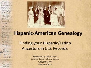 Hispanic-American Genealogy
Finding your Hispanic/Latino
Ancestors in U.S. Records.
Presented by Elaine Hayes
Laramie County Library System
Cheyenne, WY
February 2014
 