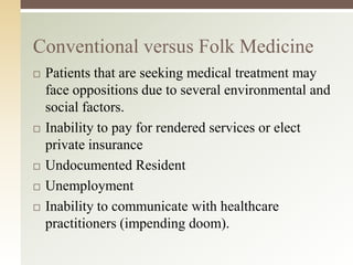 Conventional versus Folk Medicine








Patients that are seeking medical treatment may
face oppositions due to several environmental and
social factors.
Inability to pay for rendered services or elect
private insurance
Undocumented Resident
Unemployment
Inability to communicate with healthcare
practitioners (impending doom).

 