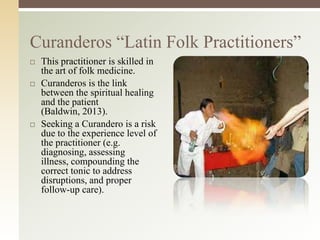 Curanderos “Latin Folk Practitioners”






This practitioner is skilled in
the art of folk medicine.
Curanderos is the link
between the spiritual healing
and the patient
(Baldwin, 2013).
Seeking a Curandero is a risk
due to the experience level of
the practitioner (e.g.
diagnosing, assessing
illness, compounding the
correct tonic to address
disruptions, and proper
follow-up care).

 