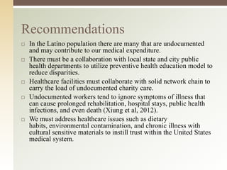 Recommendations










In the Latino population there are many that are undocumented
and may contribute to our medical expenditure.
There must be a collaboration with local state and city public
health departments to utilize preventive health education model to
reduce disparities.
Healthcare facilities must collaborate with solid network chain to
carry the load of undocumented charity care.
Undocumented workers tend to ignore symptoms of illness that
can cause prolonged rehabilitation, hospital stays, public health
infections, and even death (Xiung et al, 2012).
We must address healthcare issues such as dietary
habits, environmental contamination, and chronic illness with
cultural sensitive materials to instill trust within the United States
medical system.

 
