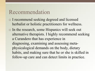 Recommendation




I recommend seeking degreed and licensed
herbalist or holistic practitioners for wellness.
In the research, some Hispanics will seek out
alternative therapists. I highly recommend seeking
a Curandero that has experience in
diagnosing, examining and assessing metaphysicalogical demands on the body, dietary
habits, and making sure that he or she is skilled in
follow-up care and can detect limits in practice.

 