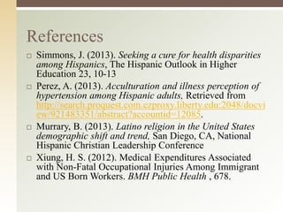 References








Simmons, J. (2013). Seeking a cure for health disparities
among Hispanics, The Hispanic Outlook in Higher
Education 23, 10-13
Perez, A. (2013). Acculturation and illness perception of
hypertension among Hispanic adults, Retrieved from
http://search.proquest.com.ezproxy.liberty.edu:2048/docvi
ew/921483351/abstract?accountid=12085.
Murrary, B. (2013). Latino religion in the United States
demographic shift and trend, San Diego, CA, National
Hispanic Christian Leadership Conference
Xiung, H. S. (2012). Medical Expenditures Associated
with Non-Fatal Occupational Injuries Among Immigrant
and US Born Workers. BMH Public Health , 678.

 