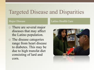 Targeted Disease and Disparities
Major Disease




There are several major
diseases that may affect
the Latino population.
The disease categories
range from heart disease
to diabetes. This may be
due to high transfat diet
consisting of lard and
corn.

Latino Health Care

 