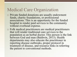 Medical Care Organization




Private funded donations are usually endowment
funds, charity foundations, or professional
associations. This is an opportunity for the funded
hospital to render paid services to the community
without overhead expense.
Folk medical practitioners are medical practitioners
that will render traditional care services to the
population as an herbal doctor. This person is the link
between God and man (Baldwin, 2013). Health
departments may also educate the practitioner in
reporting disease outbreaks, proper protocol in
treatment of disease, and resource links in referring
the patient to conventional methods.

 