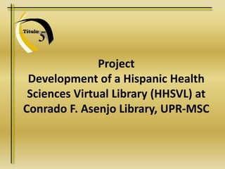 5
Título
Project
Development of a Hispanic Health
Sciences Virtual Library (HHSVL) at
Conrado F. Asenjo Library, UPR-MSC
 