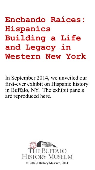 Echando Raíces:
Hispanics
Building a Life
and Legacy in
Western New York
In September 2014, we unveiled our
first-ever exhibit on Hispanic history
in Buffalo, NY. The exhibit panels
are reproduced here.
©Buffalo History Museum, 2014
 