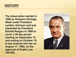 HISTORY

The observation started in
1968 as Hispanic Heritage
Week under President
Lyndon Johnson and was
expanded by President
Ronald Reagan in 1988 to
cover a 30-day period
starting on September 15
and ending on October 15.
It was enacted into law on
August 17, 1988, on the
approval of Public Law
100-402.
 