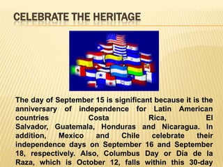CELEBRATE THE HERITAGE




The day of September 15 is significant because it is the
anniversary of independence for Latin American
countries           Costa            Rica,            El
Salvador, Guatemala, Honduras and Nicaragua. In
addition,   Mexico    and    Chile    celebrate    their
independence days on September 16 and September
18, respectively. Also, Columbus Day or Día de la
Raza, which is October 12, falls within this 30-day
 