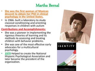 Martha Bernal
• She was the first woman of Mexican
descent to obtain her PhD in clinical
psychology in the United States.
• In 1966- built a laboratory to study
classical conditioning and orienting
responses in children with autism
Contributions and Accomplishments:
• She was a pioneer in implementing the
rigorous theories of learning and its
methods to assessing and treating
children with behavior problems.
• She was one of the most effective early
advocates for a multicultural
psychology.
• 1979 Helped to create the National
Hispanic Psychological Association and
later became the president of the
organization.
 