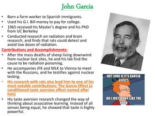 John Garcia
• Born a farm worker to Spanish immigrants.
• Used his G.I. Bill money to pay for college.
• 1965 received his Master’s degree and his PhD
from UC Berkeley
• Conducted research on radiation and brain
research, and finds that rats could detect and
avoid low doses of radiation.
Contributions and Accomplishments:
• After the mass deaths of sheep living downwind
from nuclear test sites, he and his lab find the
cause to be radiation poisoning.
• He accompanies JFK and MLK to Vienna to meet
with the Russians, and he testifies against nuclear
testing.
• His research with rats also lead him to one of his
most notable contributions: The Garcia Effect (a
conditioned taste aversion effect named after
him)
• His taste aversion research changed the way of
thinking about associative learning. Instead of all
senses being equal, he showed that taste is highly
powerful.
 