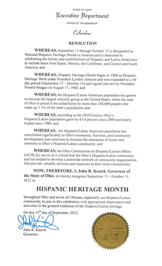 STATE OF OHIO

                           xcutiw jmrtmcnt
                                     OFFICE OF THE GOVERNOR



                                         Co/umiuo
                                      RESOLUTION
      WHEREAS, September 1 5 through October 1 5 is designated as
National Hispanic Heritage Month in America and is dedicated to
celebrating the history and contributions of 1-lispanic and Latino Americans
to include those from Spain, Mexico. the Caribbean, and Central and South
America; and

          WHEREAS, Hispanic Heritage Month began in 1968 as Hispanic
Heritage Week under President Lyndon Johnson and was expanded to a 30-
day period (September 15 October 15) and signed into law by President
                                 —




Ronald Reagan on August 17, 1988; and

       W FIEREAS, the Hispanic/Latino American population has grown
to become the largest minority group in the United States, while the state
of Ohio is proud to be called home by more than 350,000 people who
make up 3.1% of the state’s population; and

       WHEREAS, according to the 2010 Census, Ohio’s
Hispanic/Latino population grew by 63.4 percent since 2000 and nearly
tripled since 1980; and

       WHEREAS, the Hispanic/Latino American population has
contributed significantly to Ohio’s economic, business, and community
development and continues to increase the awareness of issues and
concerns to Ohio’s Hi spanic/Latino community; and

       WHEREAS, the Ohio Commission on Hispanic/Latino Affairs
(OCI-ILA), serves as a critical hub for Ohio’s Hispanic/Latino community
and has helped to develop a statewide network of community organizations
that provide valuable services and resources to their local communities.

     NOW, THEREFORE, I, John R. Kasich, Governor of
the State of Ohio, do hereby recognize September 15 October 15,
                                                              —




2012 as

           HISPANIC HERITAGE MONTH
throughout Ohio and invite all Oliioans, especially our Hispanic/Latino
community, to join in this celebration with appropriate observances and
activities in the greatest traditions of the Hispanic/Latino heritage
On this    15111   day of September, 2012;



oin    .     asic
Governor
 