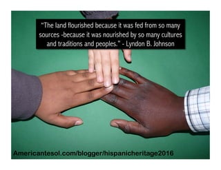 “The land flourished because it was fed from so many
sources -because it was nourished by so many cultures
and traditions and peoples.” - Lyndon B. Johnson
Americantesol.com/blogger/hispanicheritage2016
 