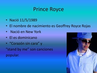 Prince RoyceNació 11/5/1989El nombre de nacimiento es Geoffrey Royce RojasNació en New YorkEl esdominicano“Corazón sin cara” y “stand by me” son cancionespopular.