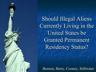 Should Illegal AliensShould Illegal Aliens
Currently Living in theCurrently Living in the
United States beUnited States be
Granted PermanentGranted Permanent
Residency Status?Residency Status?
Benson, Berry, Cooney, StillwaterBenson, Berry, Cooney, Stillwater
 