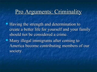 Pro Arguments: CriminalityPro Arguments: Criminality
 Having the strength and determination toHaving the strength and determination to
create a better life for yourself and your familycreate a better life for yourself and your family
should not be considered a crime.should not be considered a crime.
 Many illegal immigrants after coming toMany illegal immigrants after coming to
America become contributing members of ourAmerica become contributing members of our
society.society.
 